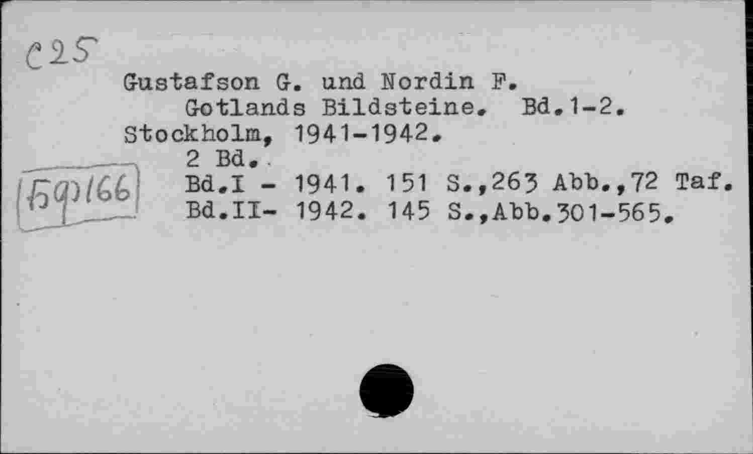 ﻿С У-S'
Gustafson G. und Nordin F.
Gotlands Bildsteine, Bd.1-2. Stockholm, 1941-1942,
2 Bd. .
Bd.I - 1941. 151 S.,265 Abb.,72 Taf.
Bd.II- 1942. 145 S.,Abb.301-565.